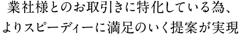 業社様とのお取引きに特化している為、よりスピーディーに満足のいく提案が実現