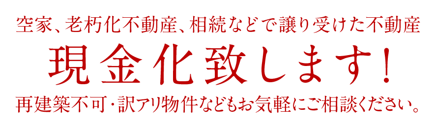 空家、老朽化不動産、相続などで譲り受けた不動産現金化致します！再建築不可・訳アリ物件などもお気軽にご相談ください。