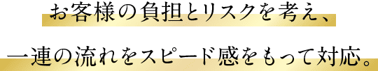 お客様の負担とリスクを考え、一連の流れをスピード感をもって対応。